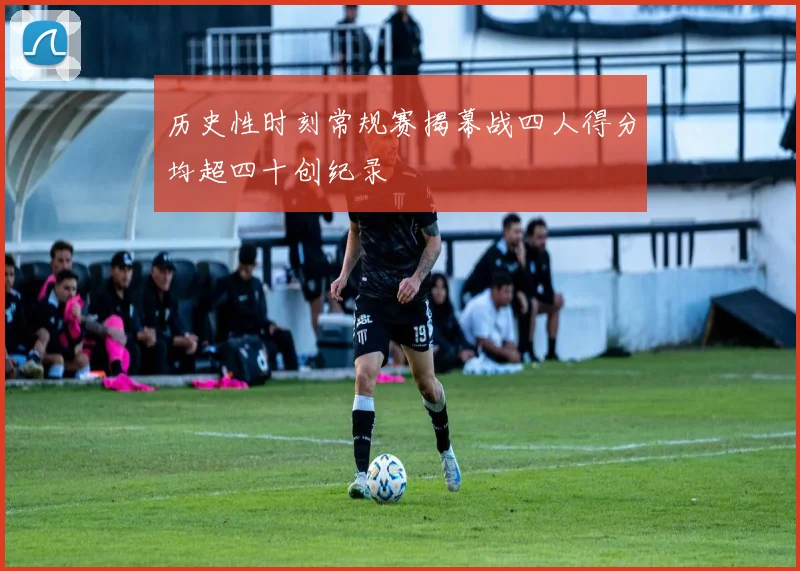 历史性时刻常规赛揭幕战四人得分均超四十创纪录