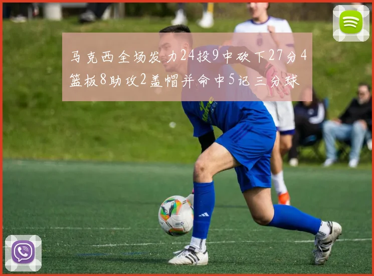 马克西全场发力24投9中砍下27分4篮板8助攻2盖帽并命中5记三分球