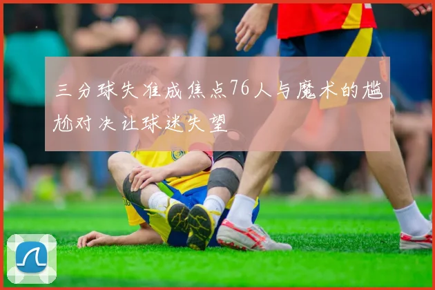 三分球失准成焦点76人与魔术的尴尬对决让球迷失望