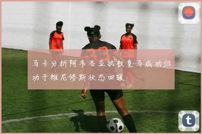 马卡分析阿韦洛亚执教皇马成功归功于维尼修斯状态回暖