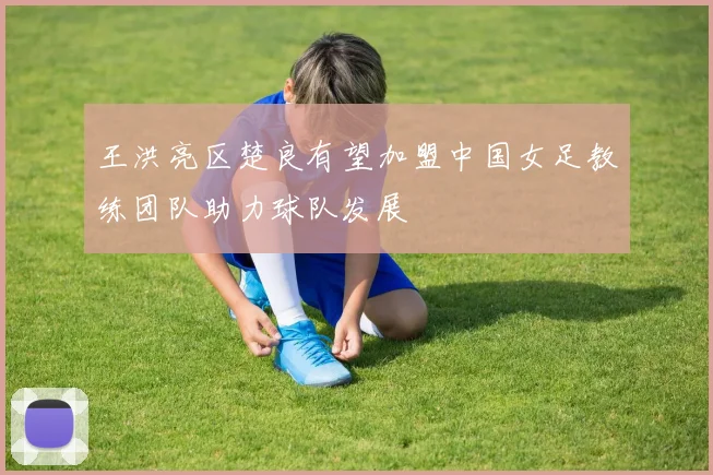 王洪亮区楚良有望加盟中国女足教练团队助力球队发展