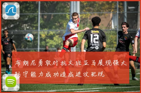 布朗尼勇敢对抗文班亚马展现强大防守能力成功造成进攻犯规