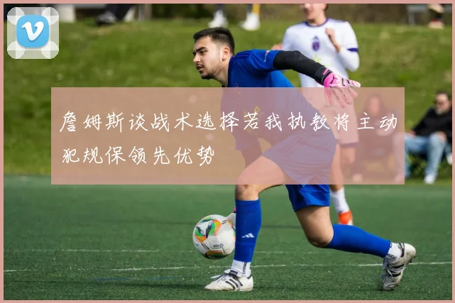 詹姆斯谈战术选择若我执教将主动犯规保领先优势