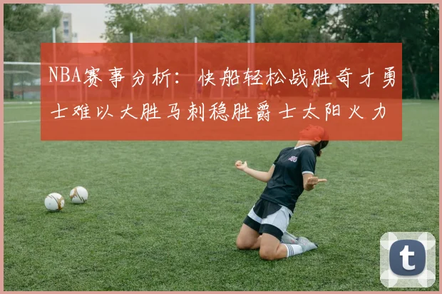 NBA赛事分析：快船轻松战胜奇才勇士难以大胜马刺稳胜爵士太阳火力全开击败篮网