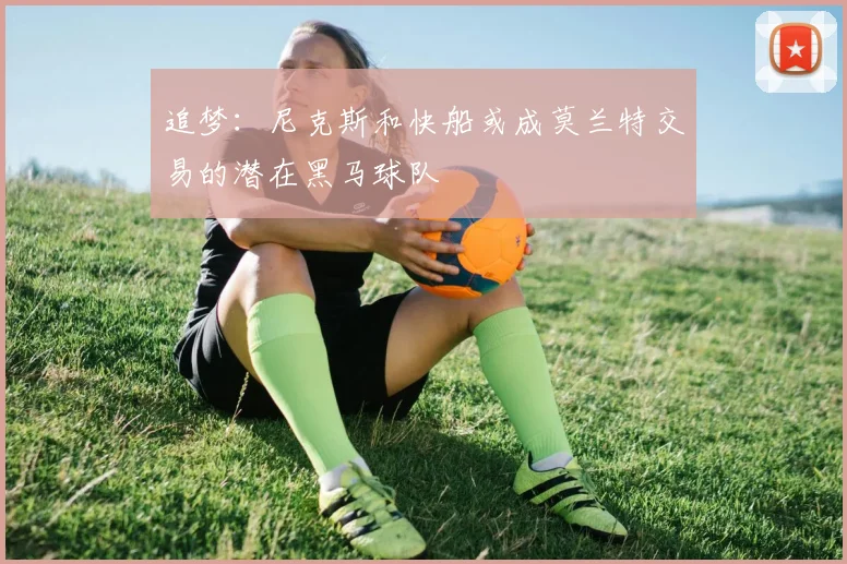 追梦：尼克斯和快船或成莫兰特交易的潜在黑马球队