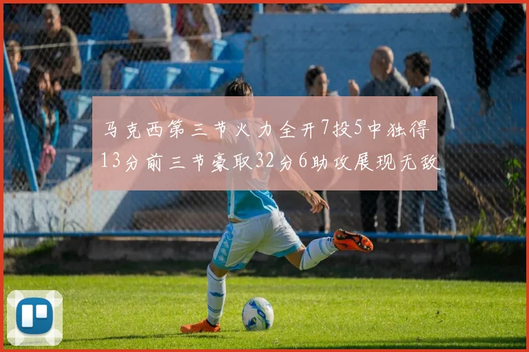 马克西第三节火力全开7投5中独得13分前三节豪取32分6助攻展现无敌续航