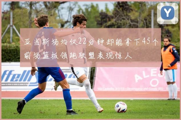 亚当斯场均仅22分钟却能拿下45个前场篮板领跑联盟表现惊人