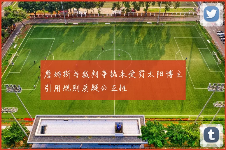 詹姆斯与裁判争执未受罚太阳博主引用规则质疑公正性