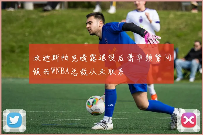 坎迪斯帕克透露退役后萧华频繁问候而WNBA总裁从未联系