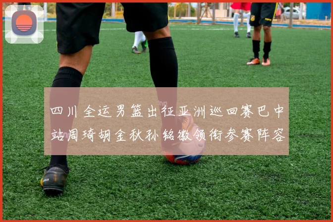 四川全运男篮出征亚洲巡回赛巴中站周琦胡金秋孙铭徽领衔参赛阵容
