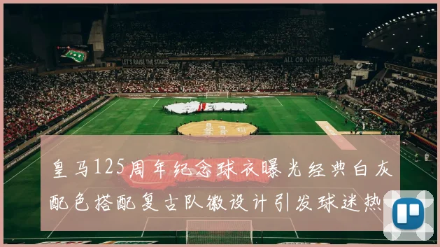 皇马125周年纪念球衣曝光经典白灰配色搭配复古队徽设计引发球迷热议