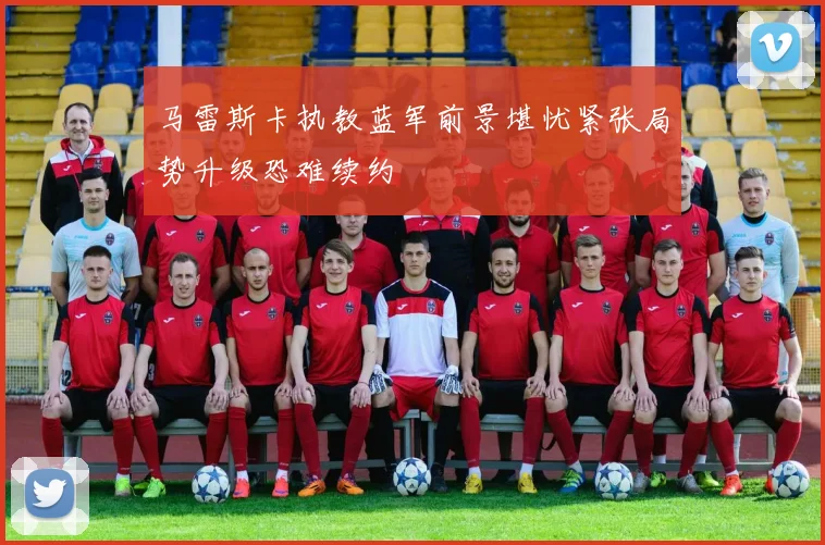 马雷斯卡执教蓝军前景堪忧紧张局势升级恐难续约