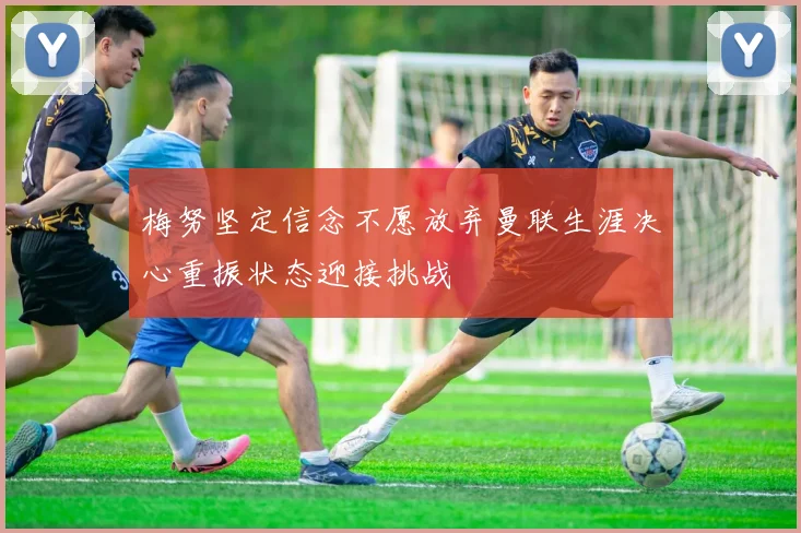 梅努坚定信念不愿放弃曼联生涯决心重振状态迎接挑战