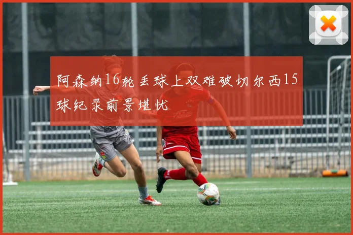阿森纳16轮丢球上双难破切尔西15球纪录前景堪忧