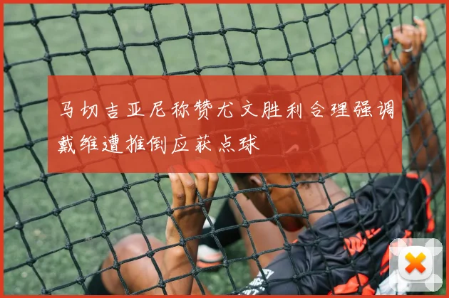 马切吉亚尼称赞尤文胜利合理强调戴维遭推倒应获点球
