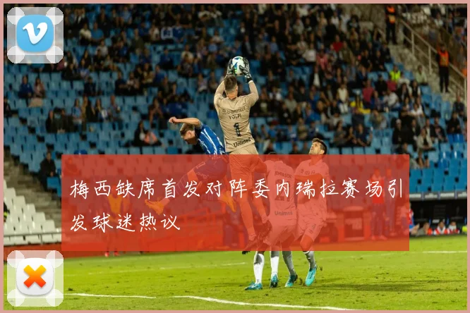 梅西缺席首发对阵委内瑞拉赛场引发球迷热议