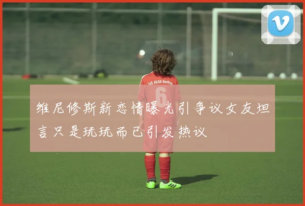 维尼修斯新恋情曝光引争议女友坦言只是玩玩而已引发热议