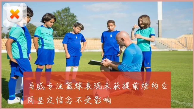 马威专注篮球表现未获提前续约合同坚定信念不受影响