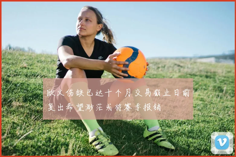 欧文伤缺已达十个月交易截止日前复出希望渺茫或将赛季报销