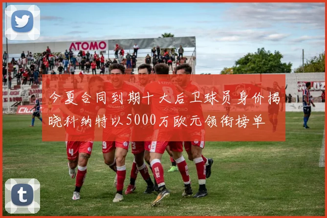 今夏合同到期十大后卫球员身价揭晓科纳特以5000万欧元领衔榜单