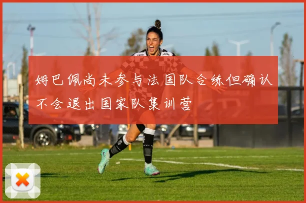 姆巴佩尚未参与法国队合练但确认不会退出国家队集训营