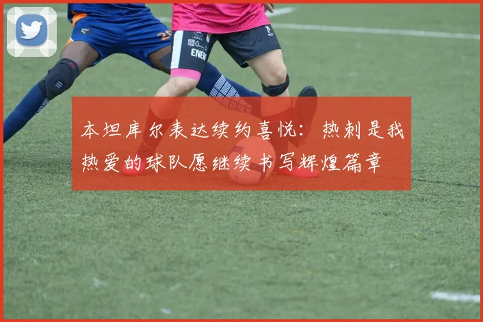 本坦库尔表达续约喜悦：热刺是我热爱的球队愿继续书写辉煌篇章