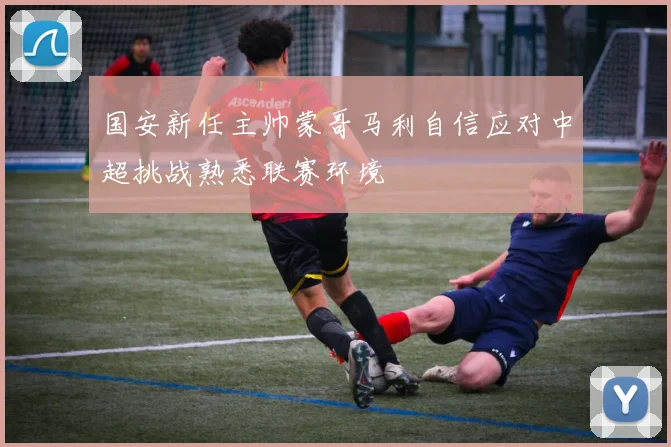 国安新任主帅蒙哥马利自信应对中超挑战熟悉联赛环境