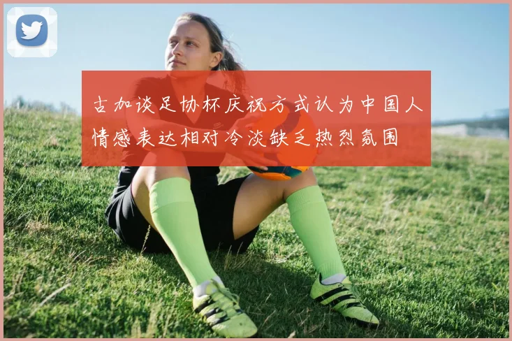 古加谈足协杯庆祝方式认为中国人情感表达相对冷淡缺乏热烈氛围
