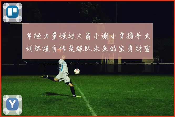 年轻力量崛起火箭小谢小贾携手共创辉煌自信是球队未来的宝贵财富