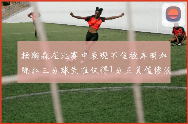 杨瀚森在比赛中表现不佳被库明加隔扣三分球失准仅得1分正负值惨淡11