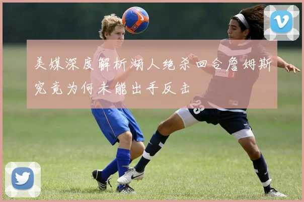 美媒深度解析湖人绝杀回合詹姆斯究竟为何未能出手反击
