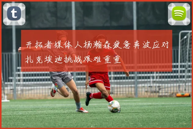 开拓者媒体人杨瀚森疲惫奔波应对扎克埃迪挑战艰难重重