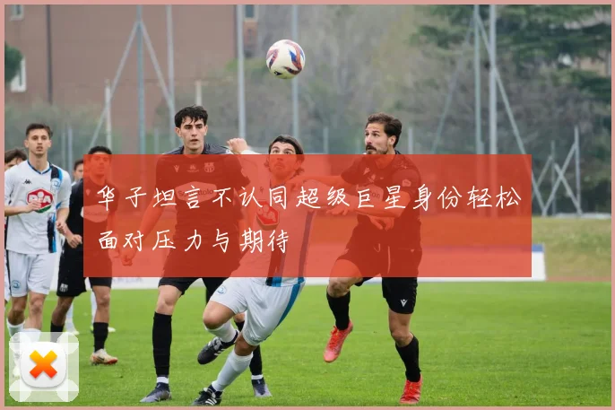 华子坦言不认同超级巨星身份轻松面对压力与期待