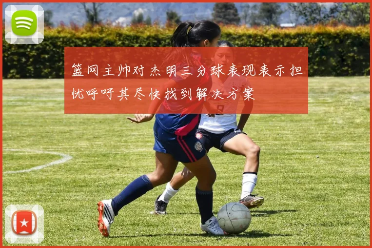 篮网主帅对杰明三分球表现表示担忧呼吁其尽快找到解决方案
