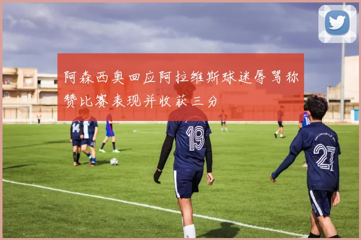 阿森西奥回应阿拉维斯球迷辱骂称赞比赛表现并收获三分