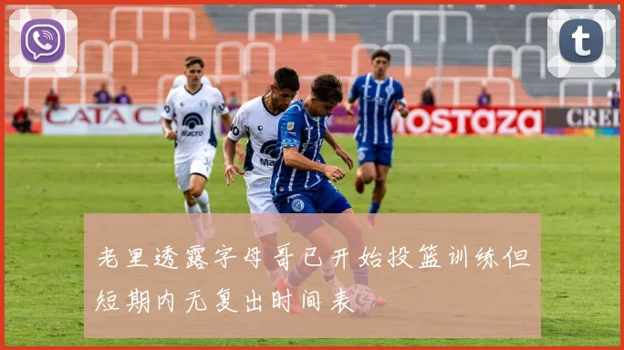 老里透露字母哥已开始投篮训练但短期内无复出时间表