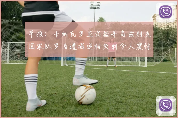 早报：卡纳瓦罗正式接手乌兹别克国家队罗马遭遇逆转失利令人震惊