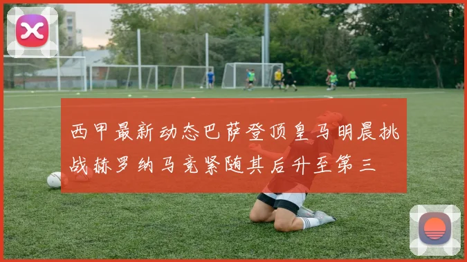 西甲最新动态巴萨登顶皇马明晨挑战赫罗纳马竞紧随其后升至第三