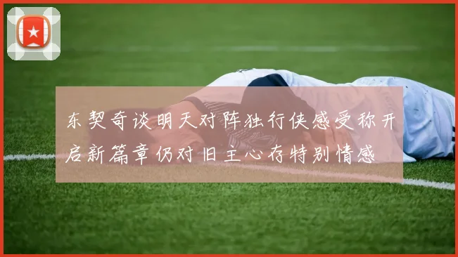东契奇谈明天对阵独行侠感受称开启新篇章仍对旧主心存特别情感
