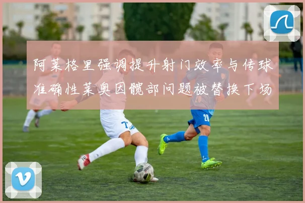 阿莱格里强调提升射门效率与传球准确性莱奥因髋部问题被替换下场