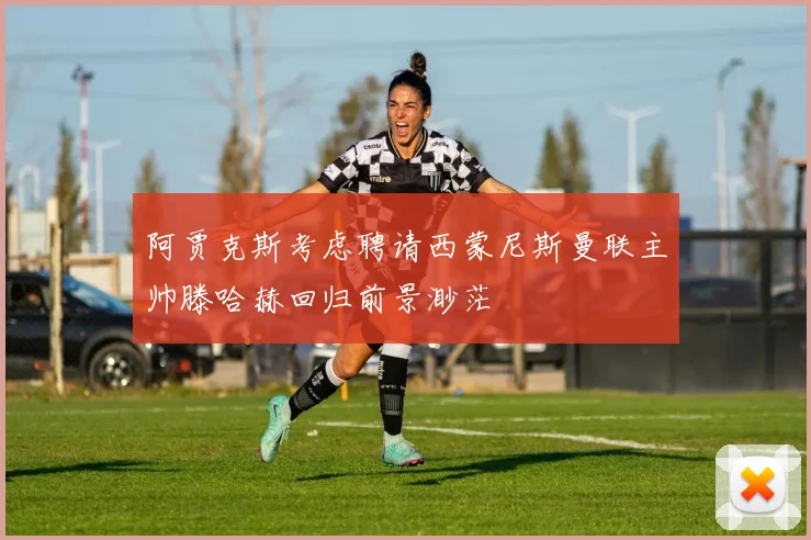 阿贾克斯考虑聘请西蒙尼斯曼联主帅滕哈赫回归前景渺茫