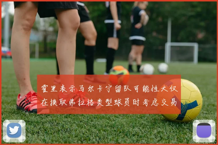 霍里表示马尔卡宁留队可能性大仅在换取弗拉格类型球员时考虑交易