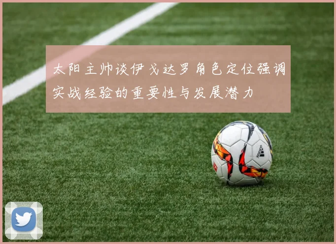 太阳主帅谈伊戈达罗角色定位强调实战经验的重要性与发展潜力