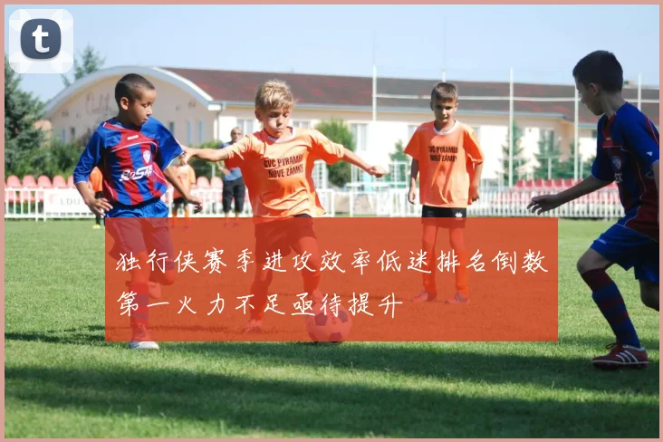 独行侠赛季进攻效率低迷排名倒数第一火力不足亟待提升