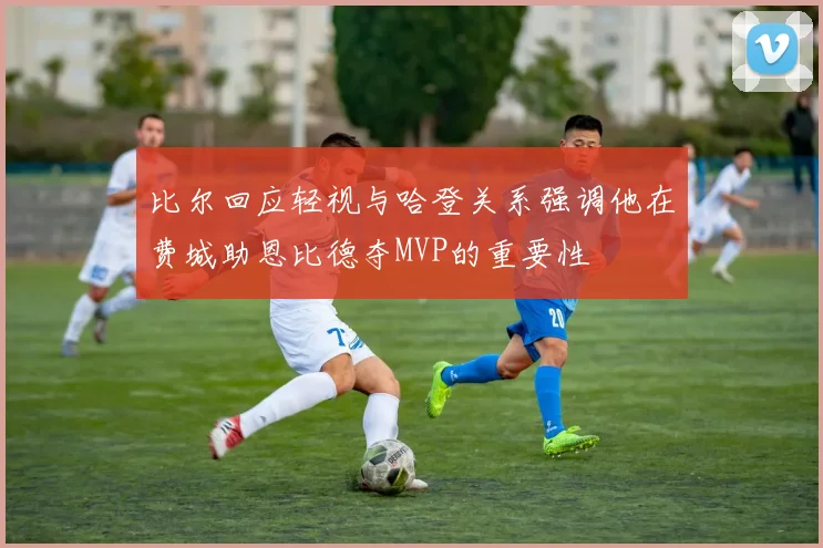 比尔回应轻视与哈登关系强调他在费城助恩比德夺MVP的重要性